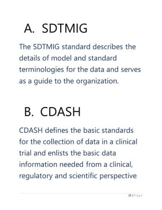 21 | P a g e
A. SDTMIG
The SDTMIG standard describes the
details of model and standard
terminologies for the data and serves
as a guide to the organization.
B. CDASH
CDASH defines the basic standards
for the collection of data in a clinical
trial and enlists the basic data
information needed from a clinical,
regulatory and scientific perspective.
 