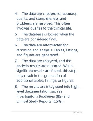 23 | P a g e
4. The data are checked for accuracy,
quality, and completeness, and
problems are resolved. This often
involves queries to the clinical site.
5. The database is locked when the
data are considered final.
6. The data are reformatted for
reporting and analysis. Tables, listings,
and figures are generated.
7. The data are analyzed, and the
analysis results are reported. When
significant results are found, this step
may result in the generation of
additional tables, listings, or figures.
8. The results are integrated into high-
level documentation such as
Investigator’s Brochures (IBs) and
Clinical Study Reports (CSRs).
 