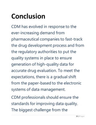 25 | P a g e
Conclusion
CDM has evolved in response to the
ever-increasing demand from
pharmaceutical companies to fast-track
the drug development process and from
the regulatory authorities to put the
quality systems in place to ensure
generation of high-quality data for
accurate drug evaluation. To meet the
expectations, there is a gradual shift
from the paper-based to the electronic
systems of data management.
CDM professionals should ensure the
standards for improving data quality.
The biggest challenge from the
 