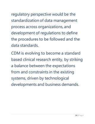 26 | P a g e
regulatory perspective would be the
standardization of data management
process across organizations, and
development of regulations to define
the procedures to be followed and the
data standards.
CDM is evolving to become a standard
based clinical research entity, by striking
a balance between the expectations
from and constraints in the existing
systems, driven by technological
developments and business demands.
 