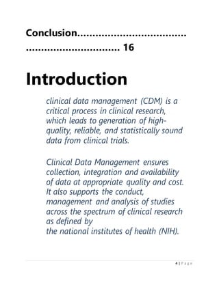 4 | P a g e
Conclusion………………………………
…………………………. 16
Introduction
clinical data management (CDM) is a
critical process in clinical research,
which leads to generation of high-
quality, reliable, and statistically sound
data from clinical trials.
Clinical Data Management ensures
collection, integration and availability
of data at appropriate quality and cost.
It also supports the conduct,
management and analysis of studies
across the spectrum of clinical research
as defined by
the national institutes of health (NIH).
 