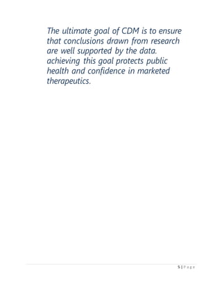 5 | P a g e
The ultimate goal of CDM is to ensure
that conclusions drawn from research
are well supported by the data.
achieving this goal protects public
health and confidence in marketed
therapeutics.
 
