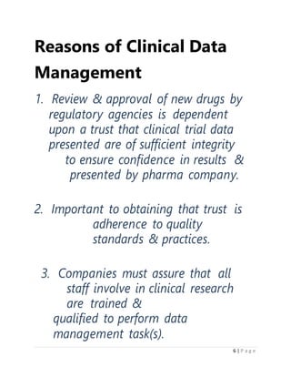 6 | P a g e
Reasons of Clinical Data
Management
1. Review & approval of new drugs by
regulatory agencies is dependent
upon a trust that clinical trial data
presented are of sufficient integrity
to ensure confidence in results &
presented by pharma company.
2. Important to obtaining that trust is
adherence to quality
standards & practices.
3. Companies must assure that all
staff involve in clinical research
are trained &
qualified to perform data
management task(s).
 