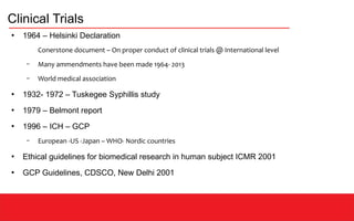 Clinical Trials
●
1964 – Helsinki Declaration
Conerstone document – On proper conduct of clinical trials @ International level
– Many ammendments have been made 1964- 2013
– World medical association
●
1932- 1972 – Tuskegee Syphillis study
●
1979 – Belmont report
●
1996 – ICH – GCP
– European -US -Japan – WHO- Nordic countries
●
Ethical guidelines for biomedical research in human subject ICMR 2001
●
GCP Guidelines, CDSCO, New Delhi 2001
 