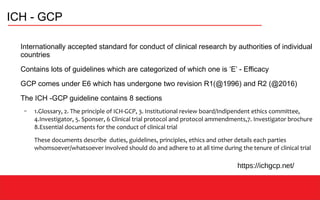 ICH - GCP
Internationally accepted standard for conduct of clinical research by authorities of individual
countries
Contains lots of guidelines which are categorized of which one is ‘E’ - Efficacy
GCP comes under E6 which has undergone two revision R1(@1996) and R2 (@2016)
The ICH -GCP guideline contains 8 sections
– 1.Glossary, 2. The principle of ICH-GCP, 3. Institutional review board/Indipendent ethics committee,
4.Investigator, 5. Sponser, 6 Clinical trial protocol and protocol ammendments,7. Investigator brochure
8.Essential documents for the conduct of clinical trial
These documents describe duties, guidelines, principles, ethics and other details each parties
whomsoever/whatsoever involved should do and adhere to at all time during the tenure of clinical trial
https://ichgcp.net/
 