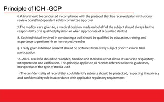Principle of ICH -GCP
6.A trial should be conducted in compliance with the protocol that has received prior institutional
review board/ Independent ethics committee approval
7.The medical care given to, a medical decision made on behalf of the subject should always be the
responsibility of a qualified physician or when appropriate of a qualified dentist
8. Each Individual involved in conducting a trail should be qualified by education, training and
experiance to perform his or her respective roles
9. Freely given informed consent should be obtained from every subject prior to clinical trial
participation
10. All cli. Trail info should be recorded, handled and stored in a that allows its accurate respository,
interpretation and varification. This principle applies to all records referenced in this guidelines,
irrespective of the type of media used
11.The confidentiality of record that could identify subjects should be protected, respecting the privacy
and confidentiality rule in accordance with applicable regulatory requirement
 