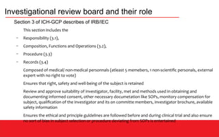 Investigational review board and their role
Section 3 of ICH-GCP describes of IRB/IEC
This section includes the
– Responsibility (3.1),
– Composition, Functions and Operations (3.2),
– Procedure (3.3)
– Records (3.4)
Composed of medical/ non-medical personnals (atleast 5 memebers, 1 non-scientific personals, external
expert with no right to vote)
Ensures that right, safety and well-being of the subject is retained
Review and approve suitability of investigator, facility, met and methods used in obtaining and
documenting informed consent, other necessary documetation like SOPs, monitory compensation for
subject, qualification of the investigator and its on committe members, investigator brochure, available
safety information
Ensures the ethical and principle guldelines are followed before and during clinical trial and also ensure
no sort of bias in subject selection or procedure deviating from SOPs is entertained
 