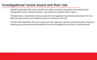 Investigational review board and their role
Uphold the principles like social, scientific, fair subject selection, favourable risk to benefit ratio,
Independent review, informed consent, and respect for enrolled subject is given
The legal status, composition, function, operation and regulatory requirement pertaining to IEC may
differ among countries, but should always be in accordance with GCP
The IRB itself shall follow SOPs and comply with GCP regulation, maintain detailed records or activity in
meeting, ask professional recommendation from the investigator then come to a unbiased result.
 