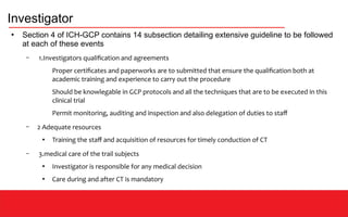 Investigator
●
Section 4 of ICH-GCP contains 14 subsection detailing extensive guideline to be followed
at each of these events
– 1.Investigators qualification and agreements
Proper certificates and paperworks are to submitted that ensure the qualification both at
academic training and experience to carry out the procedure
Should be knowlegable in GCP protocols and all the techniques that are to be executed in this
clinical trial
Permit monitoring, auditing and inspection and also delegation of duties to staff
– 2 Adequate resources
●
Training the staff and acquisition of resources for timely conduction of CT
– 3.medical care of the trail subjects
●
Investigator is responsible for any medical decision
●
Care during and after CT is mandatory
 