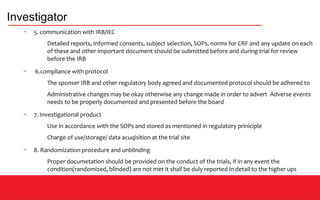 Investigator
– 5. communication with IRB/IEC
Detailed reports, Informed consents, subject selection, SOPs, norms for CRF and any update on each
of these and other important document should be submitted before and during trial for review
before the IRB
– 6.compliance with protocol
The sponser IRB and other regulatory body agreed and documented protocol should be adhered to
Administrative changes may be okay otherwise any change made in order to advert Adverse events
needs to be properly documented and presented before the board
– 7. Investigational product
Use in accordance with the SOPs and stored as mentioned in regulatory priniciple
Charge of use/storage/ data acuqisition at the trial site
– 8. Randomization procedure and unblinding
Proper documetation should be provided on the conduct of the trials, if in any event the
condition(randomized, blinded) are not met it shall be duly reported in detail to the higher ups
 