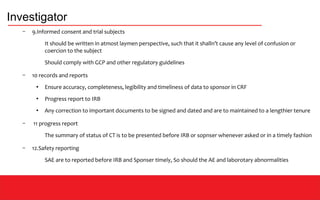 Investigator
– 9.Informed consent and trial subjects
It should be written in atmost laymen perspective, such that it shalln’t cause any level of confusion or
coercion to the subject
Should comply with GCP and other regulatory guidelines
– 10 records and reports
●
Ensure accuracy, completeness, legibility and timeliness of data to sponsor in CRF
●
Progress report to IRB
●
Any correction to important documents to be signed and dated and are to maintained to a lengthier tenure
– 11 progress report
The summary of status of CT is to be presented before IRB or sopnser whenever asked or in a timely fashion
– 12.Safety reporting
SAE are to reported before IRB and Sponser timely, So should the AE and laborotary abnormalities
 
