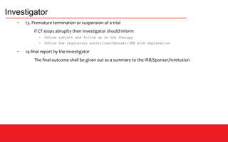 Investigator
– 13. Premature termination or suspension of a trial
if CT stops abruplty then Investigator should inform
– Inform subject and follow up on the therapy
– Inform the regulatory autorities/Sponser/IRB with explanation
– 14.final report by the investigator
The final outcome shall be given out as a summary to the IRB/Sponser/Institution
 