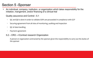 Section 5 -Sponser
●
An individual, company, institution, or organization which takes responsibility for the
initiation, mangement, and/or financing of a clinical trial
Quality assurance and Control - 5.1
– QC and QA is done in order to validate SOPs are proceeded in compliance with GCP
– Securing agreement from all sites of monitoring, auditing and inspection
– QC of data handling
– Payment agreement
5.2 – CRO -->Contract research Organization
A person or organzation contracted by the sponser given the responsibility to carry out the duties of
the sponser
 