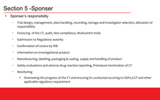 Section 5 -Sponser
●
Sponser’s responsibility
– Trial design, management, data handling, recording, storage and investigator selection, allocation of
responsibility
– Financing of the CT, audit, Non compliance, Multicentric trials
– Submission to Regulatory autority
– Confirmation of review by IRB
– Information on investigational product
– Manufacturing, labelling, packaging & coding, supply and handling of product
– Safety evaluations and adverse drug reaction reporting, Premature termination of CT
– Monitoring
●
Overseeing the progress of the CT and ensuring its conducted accoring to SOPs,GCP and other
applicable regulatory requirement
 