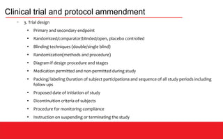 Clinical trial and protocol ammendment
– 3. Trial design
●
Primary and secondary endpoint
●
Randomized/comparator/blinded/open, placebo controlled
●
Blinding techniques (double/single blind)
●
Randomization(methods and procedure)
●
Diagram if design procedure and stages
●
Medication permitted and non-permitted during study
●
Packing/ labeling Duration of subject participationa and sequence of all study periods including
follow ups
●
Proposed date of initiation of study
●
Dicontinuition criteria of subjects
●
Procedure for monitoring compliance
●
Instruction on suspending or terminating the study
 