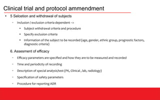 Clinical trial and protocol ammendment
●
5 Selcetion and withdrawal of subjects
– Inclusion / exclusion criteria dependent -->
●
Subject withdrawal criteria and procedure
●
Specify exclusion criteria
●
Information of the subject to be recorded (age, gender, ethnic group, prognostic factors,
diagnostic criteria)
6. Assesment of efficacy
– Efficacy parameters are specified and how they are to be measured and recorded
– Time and periodicity of recording
– Description of special analysis/test (PK, Clinical , lab, radiology)
– Specification of safety parameters
– Procedure for reporting ADR
 