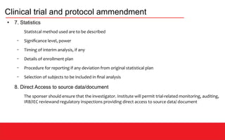 Clinical trial and protocol ammendment
●
7. Statistics
Statistcal method used are to be described
– Significance level, power
– Timing of interim analysis, if any
– Details of enrollment plan
– Procedure for reporting if any deviation from original statistical plan
– Selection of subjects to be included in final analysis
8. Direct Access to source data/document
The sponser should ensure that the investigator. Institute will permit trial-related monitoring, auditing,
IRB/IEC reviewand regulatory inspections providing direct access to source data/ document
 