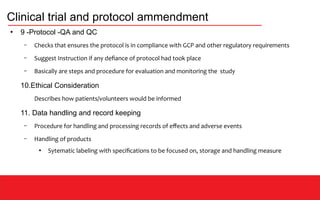 Clinical trial and protocol ammendment
●
9 -Protocol -QA and QC
– Checks that ensures the protocol is in compliance with GCP and other regulatory requirements
– Suggest Instruction if any defiance of protocol had took place
– Basically are steps and procedure for evaluation and monitoring the study
10.Ethical Consideration
Describes how patients/volunteers would be informed
11. Data handling and record keeping
– Procedure for handling and processing records of effects and adverse events
– Handling of products
●
Sytematic labeling with specifications to be focused on, storage and handling measure
 