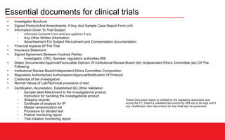 Essential documents for clinical trials
●
Investigator Brochure
●
Signed Protocol And Amendments, If Any, And Sample Case Report Form (crf)
●
Information Given To Trial Subject
– Informed Consent Form and any updates if any
– Any Other Written Information
– Advertisement For Subject Recruitment and Compensation documentation
●
Financial Aspects Of The Trial
●
Insurance Statement
●
Signed Agreement Between Involved Parties
– Investigator, CRO, Sponser, regulatory authorities,IRB
●
Dated, Documented Approval/Favourable Opinion Of Institutional Review Board (irb) /independent Ethics Committee (iec) Of The
Following:
●
Institutional Review Board/Independent Ethics Committee Composition
●
Regulatory Authority(Ies) Authorisation/Approval/Notification Of Protocol
●
Credential of the Investigators
●
Normal Values of Lab/Technical procedure of test
●
Certification, Accredation, Established QC,Other Validation
– Sample label Attachment to the investigational product
Instruction for handling the investigational product
– Shipping records
– Certificate of analysis for IP
– Master randomization list
– Procedure for blinded test
– Pretrial monitoring report
– Trial initiation monitoring report
These Document needs to varified by the regulatory authorities and
during the CT, Dated & validated documents by IRB are to be kept and if
any modification then documents for that shall also be presented
 