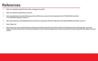 References
●
https://en.wikipedia.org/wiki/Clinical_data_management_system
●
https://en.wikipedia.org/wiki/Clinical_research
●
https://www.slideshare.net/rajdoct80/ichgcp-and-their-diffirences-to-indian-clinical-trial-guidelines?qid=1f0365b9-6ff2-4ae4-9ed4-
1173132df338&v=&b=&from_search=3
●
https://www.slideshare.net/Pradeepben84/clinical-trials-terminology?qid=29870a7b-2488-49ee-a044-9b4e6478af8d&v=&b=&from_search=1
●
https://ichgcp.net/
●
https://www.cmch-vellore.edu/SITES/research/Files/Good%20Clinical%20Practices%20For%20Clinical%20Research%20In%20India.pdf#:~:text=Good
%20Clinical%20Practices%20For%20Clinical%20Research%20In%20India,designing%2C%20conducting%20and%20recording%20trials%20that%20involve
%20the
 