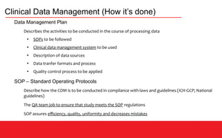 Clinical Data Management (How it’s done)
Data Management Plan
Describes the activities to be conducted in the course of processing data
●
SOPs to be followed
●
Clinical data management system to be used
●
Description of data sources
●
Data tranfer formats and process
●
Quality control process to be applied
SOP – Standard Operating Protocols
Describe how the CDM is to be conducted in compliance with laws and guidelines (ICH-GCP; National
guidelines)
The QA team job to ensure that study meets the SOP regulations
SOP assures efficiency, quality, uniformity and decreases mistakes
 