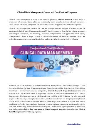 Clinical Data Management Course and Certification Programs
Clinical Data Management (CDM) is an essential phase in clinical research, which leads to
production of reliable, high-quality and statistically pretty sound data from clinical researches.
CDM assures collection, integration and availability of data at appropriate quality and expanse.
Clinical Data Management includes the conduct, management and analysis of studies across the
spectrum of clinical trials. Pharmacovigilance (PV) is also known as Drug Safety, It is the approach
of making an assessment, understanding, detection, and prevention of inappropriate effects or any
other problems related to drugs . As such, PV mainly focuses on adverse drug reactions , which are
defined as any reaction to a drug which is fatal and not intended, including lack of efficacy.
The main aim of the training is to make the candidates employable as Clinical Data Manager , CDM
Specialist, Medical Advisor, Pharmacovigilance Expert/Scientist,CDM Data Analyst, Clinical Data
Coordinator, etc in Pharmaceutical companies, Clinical Research Organizations (CROs) and
Support Staffs for Clinical Data Management services to various clients related with Clinical
Research etc. The Program gives a solid introduction to CDM and PV domain for other potential
players in the industry such as pharma scientists, medical practitioners etc. The program might be of
of one month to maximum six months duration, depending on the institute of choice. The unique
combination of solid theoretical and thorough practical training ensures the employability of the
candidate immediately on completion of the Program. Current or an aspiring medical professionals
keen in becoming clinical data managers or clinical research associates can enlist in a Clinical
Data Management Certificate program.
http://crbtech.in
 