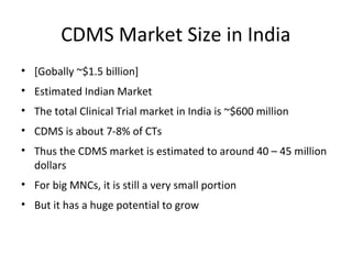 CDMS Market Size in India
• [Gobally ~$1.5 billion]
• Estimated Indian Market
• The total Clinical Trial market in India is ~$600 million
• CDMS is about 7-8% of CTs
• Thus the CDMS market is estimated to around 40 – 45 million
dollars
• For big MNCs, it is still a very small portion
• But it has a huge potential to grow
 