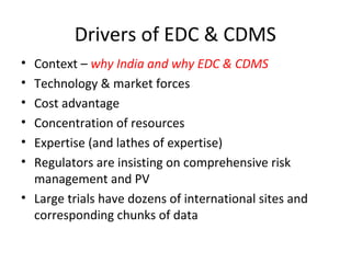 Drivers of EDC & CDMS
• Context – why India and why EDC & CDMS
• Technology & market forces
• Cost advantage
• Concentration of resources
• Expertise (and lathes of expertise)
• Regulators are insisting on comprehensive risk
management and PV
• Large trials have dozens of international sites and
corresponding chunks of data
 