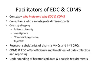 Facilitators of EDC & CDMS
• Context – why India and why EDC & CDMS
• Consultants who can integrate different parts
• One stop shopping
– Patients, diversity
– investigators
– CT conduct experience
– Top CROs
• Research subsidiaries of pharma MNCs and int’l CROs
• CDMS & EDC offer efficiency and timeliness of data collection
and reporting
• Understanding of harmonized data & analysis requirements
 