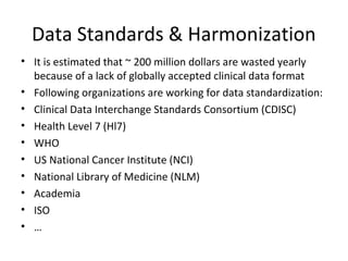Data Standards & Harmonization
• It is estimated that ~ 200 million dollars are wasted yearly
because of a lack of globally accepted clinical data format
• Following organizations are working for data standardization:
• Clinical Data Interchange Standards Consortium (CDISC)
• Health Level 7 (Hl7)
• WHO
• US National Cancer Institute (NCI)
• National Library of Medicine (NLM)
• Academia
• ISO
• …
 