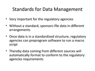 Standards for Data Management
• Very important for the regulatory agencies
• Without a standard, sponsors file data in different
arrangements
• Once data is in a standardized structure, regulatory
agencies can preprogram software to run a macro
script
• Thereby data coming from different sources will
automatically format to conform to the regulatory
agencies requirements
 