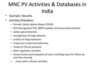MNC PV Activities & Databases in
India
• Example: Novartis
• Activities/Databses
– Periodic Safety Update Report (PSUR)
– Risk Management Plan (RMP) updates and associated activities
– safety signal detection
– management of large datasets
– analysis of large databases
– responses to external authorities
– review of clinical protocols
– other regulatory activities
– clinical review and evaluation of cases including input for follow-up
and data cleaning
– ….many other relevant activities
 