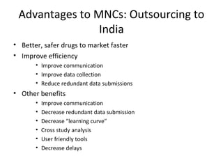 Advantages to MNCs: Outsourcing to
India
• Better, safer drugs to market faster
• Improve efficiency
• Improve communication
• Improve data collection
• Reduce redundant data submissions
• Other benefits
• Improve communication
• Decrease redundant data submission
• Decrease “learning curve”
• Cross study analysis
• User friendly tools
• Decrease delays
 