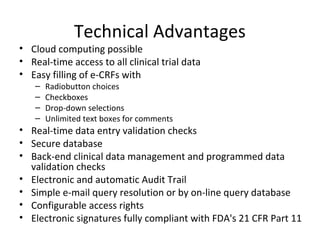 Technical Advantages
• Cloud computing possible
• Real-time access to all clinical trial data
• Easy filling of e-CRFs with
– Radiobutton choices
– Checkboxes
– Drop-down selections
– Unlimited text boxes for comments
• Real-time data entry validation checks
• Secure database
• Back-end clinical data management and programmed data
validation checks
• Electronic and automatic Audit Trail
• Simple e-mail query resolution or by on-line query database
• Configurable access rights
• Electronic signatures fully compliant with FDA's 21 CFR Part 11
 