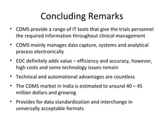 Concluding Remarks
• CDMS provide a range of IT tools that give the trials personnel
the required information throughout clinical management
• CDMS mainly manages data capture, systems and analytical
process electronically
• EDC definitely adds value – efficiency and accuracy, however,
high costs and some technology issues remain
• Technical and automational advantages are countless
• The CDMS market in India is estimated to around 40 – 45
million dollars and growing
• Provides for data standardization and interchange in
universally acceptable formats
 