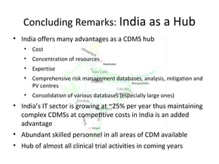 Concluding Remarks: India as a Hub
• India offers many advantages as a CDMS hub
• Cost
• Concentration of resources
• Expertise
• Comprehensive risk management databases, analysis, mitigation and
PV centres
• Consolidation of various databases (especially large ones)
• India’s IT sector is growing at ~25% per year thus maintaining
complex CDMSs at competitive costs in India is an added
advantage
• Abundant skilled personnel in all areas of CDM available
• Hub of almost all clinical trial activities in coming years
 