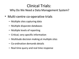 Clinical Trials:
Why Do We Need a Data Management System?
• Multi-centre co-operative trials
– Multiple sites capturing data
– Multiple disparate databases
– Multiple levels of reporting
– Critical, very specific information
– Multitude decision making at multiple sites
– Co-ordination demands details
– Real time query and real time response
 