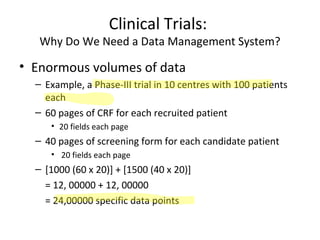 Clinical Trials:
Why Do We Need a Data Management System?
• Enormous volumes of data
– Example, a Phase-III trial in 10 centres with 100 patients
each
– 60 pages of CRF for each recruited patient
• 20 fields each page
– 40 pages of screening form for each candidate patient
• 20 fields each page
– [1000 (60 x 20)] + [1500 (40 x 20)]
= 12, 00000 + 12, 00000
= 24,00000 specific data points
 