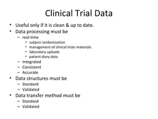 Clinical Trial Data
• Useful only if it is clean & up to date.
• Data processing must be
– real-time
• subject randomization
• management of clinical trials materials
• laboratory uploads
• patient diary data
– Integrated
– Consistent
– Accurate
• Data structures must be
– Standard
– Validated
• Data transfer method must be
– Standard
– Validated
 
