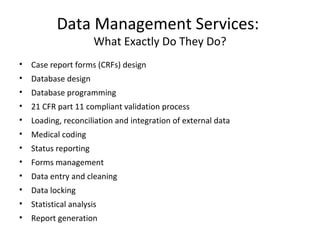 Data Management Services:
What Exactly Do They Do?
• Case report forms (CRFs) design
• Database design
• Database programming
• 21 CFR part 11 compliant validation process
• Loading, reconciliation and integration of external data
• Medical coding
• Status reporting
• Forms management
• Data entry and cleaning
• Data locking
• Statistical analysis
• Report generation
 