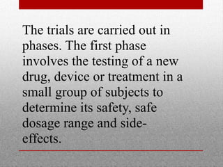The trials are carried out in 
phases. The first phase 
involves the testing of a new 
drug, device or treatment in a 
small group of subjects to 
determine its safety, safe 
dosage range and side-effects. 
 
