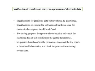 Verification of transfer and conversion processes of electronic data
• Specifications for electronic data capture should be established.
• Specifications on compatible software and hardware used for
electronic data capture should be defined.
• For testing purpose, the sponsor should receive and check the
electronic data of test results from the central laboratories.
• he sponsor should confirm the procedures to correct the test results
at the central laboratories, and check the process for obtaining
revised data.
 