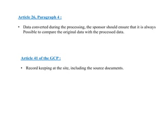 Article 26, Paragraph 4 :
• Data converted during the processing, the sponsor should ensure that it is always
Possible to compare the original data with the processed data.
Article 41 of the GCP :
• Record keeping at the site, including the source documents.
 