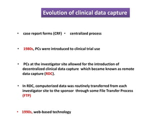 Evolution of clinical data capture
• case report forms (CRF)
• 1980s, PCs were introduced to clinical trial use
• centralized process
• PCs at the investigator site allowed for the introduction of
decentralized clinical data capture which became known as remote
data capture (RDC).
• In RDC, computerized data was routinely transferred from each
investigator site to the sponsor through some File Transfer Process
(FTP)
• 1990s, web-based technology
 