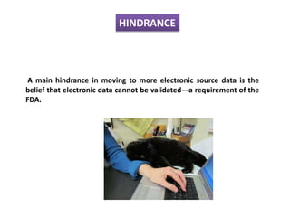 HINDRANCE
A main hindrance in moving to more electronic source data is the
belief that electronic data cannot be validated—a requirement of the
FDA.
 
