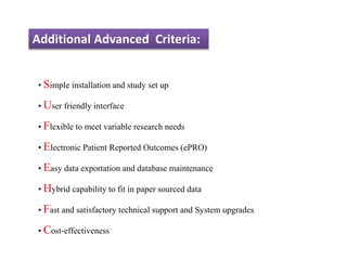 Additional Advanced Criteria:
• Simple installation and study set up
• User friendly interface
• Flexible to meet variable research needs
• Electronic Patient Reported Outcomes (ePRO)
• Easy data exportation and database maintenance
• Hybrid capability to fit in paper sourced data
• Fast and satisfactory technical support and System upgrades
• Cost-effectiveness
 