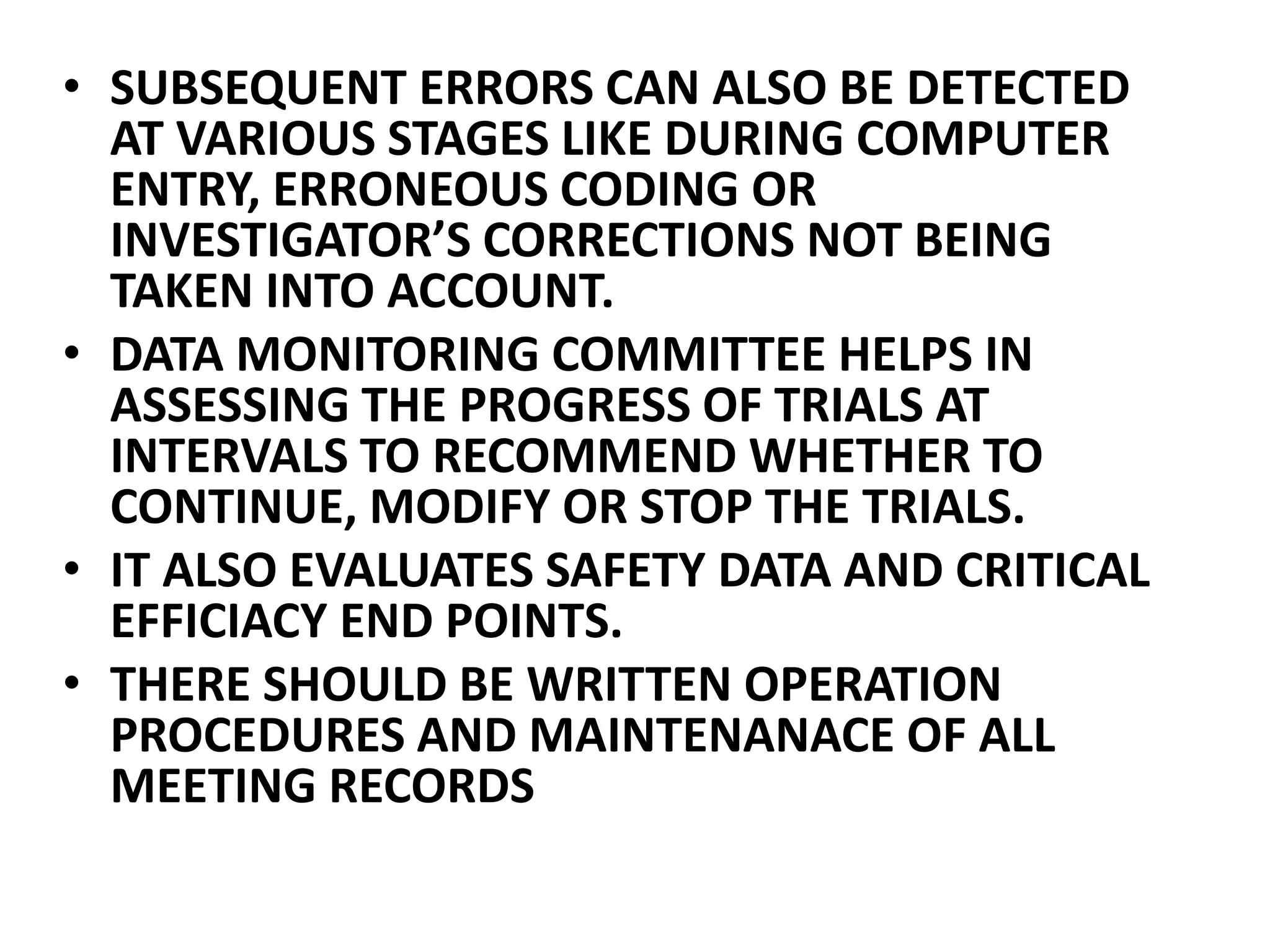 • SUBSEQUENT ERRORS CAN ALSO BE DETECTED
AT VARIOUS STAGES LIKE DURING COMPUTER
ENTRY, ERRONEOUS CODING OR
INVESTIGATOR’S CORRECTIONS NOT BEING
TAKEN INTO ACCOUNT.
• DATA MONITORING COMMITTEE HELPS IN
ASSESSING THE PROGRESS OF TRIALS AT
INTERVALS TO RECOMMEND WHETHER TO
CONTINUE, MODIFY OR STOP THE TRIALS.
• IT ALSO EVALUATES SAFETY DATA AND CRITICAL
EFFICIACY END POINTS.
• THERE SHOULD BE WRITTEN OPERATION
PROCEDURES AND MAINTENANACE OF ALL
MEETING RECORDS
 