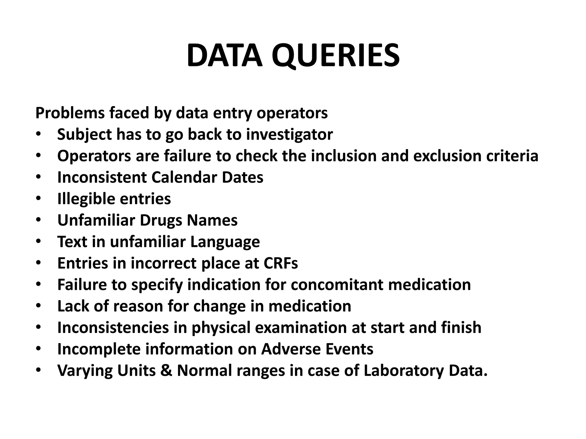 DATA QUERIES
Problems faced by data entry operators
• Subject has to go back to investigator
• Operators are failure to check the inclusion and exclusion criteria
• Inconsistent Calendar Dates
• Illegible entries
• Unfamiliar Drugs Names
• Text in unfamiliar Language
• Entries in incorrect place at CRFs
• Failure to specify indication for concomitant medication
• Lack of reason for change in medication
• Inconsistencies in physical examination at start and finish
• Incomplete information on Adverse Events
• Varying Units & Normal ranges in case of Laboratory Data.
 