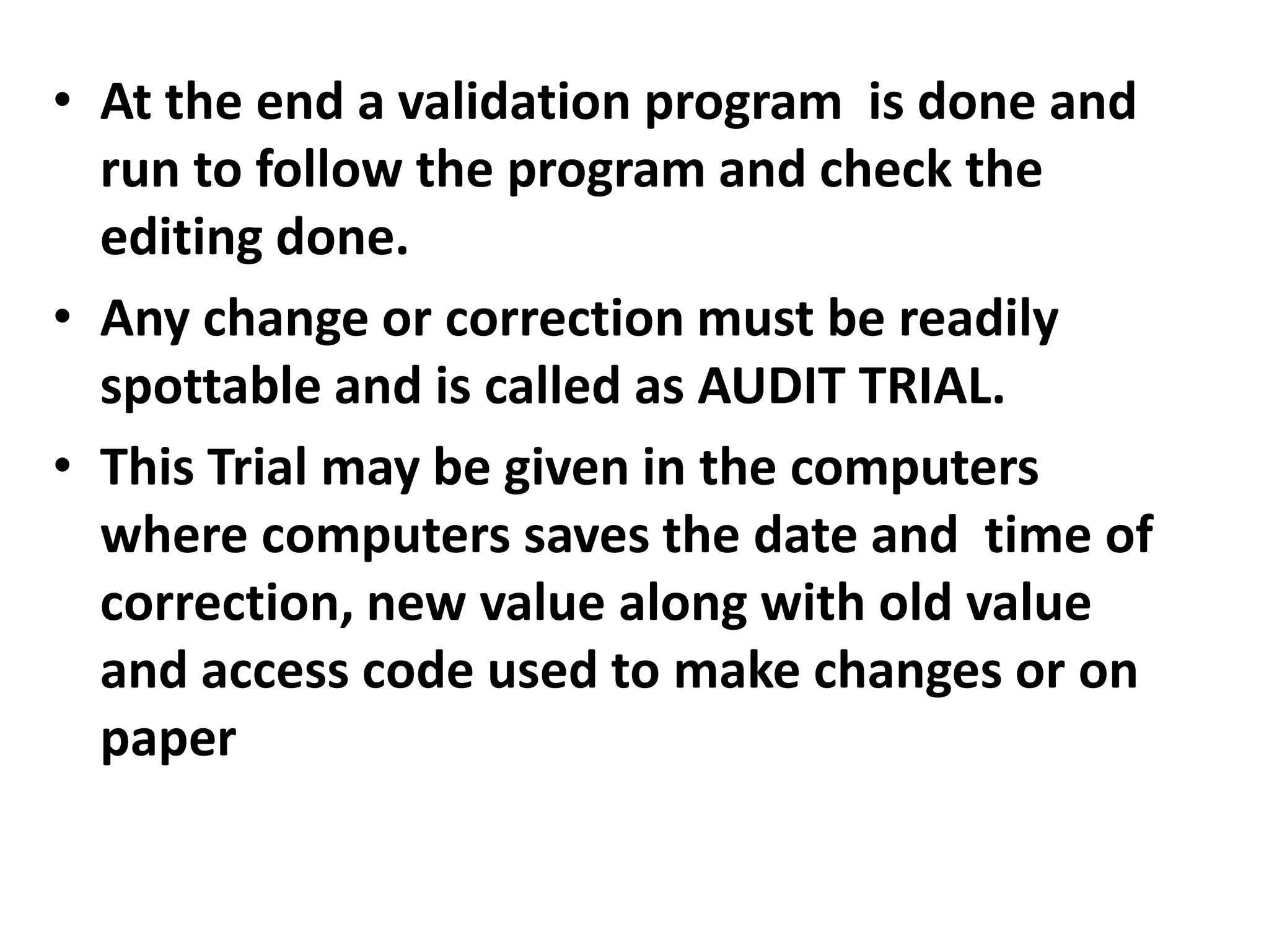 • At the end a validation program is done and
run to follow the program and check the
editing done.
• Any change or correction must be readily
spottable and is called as AUDIT TRIAL.
• This Trial may be given in the computers
where computers saves the date and time of
correction, new value along with old value
and access code used to make changes or on
paper
 