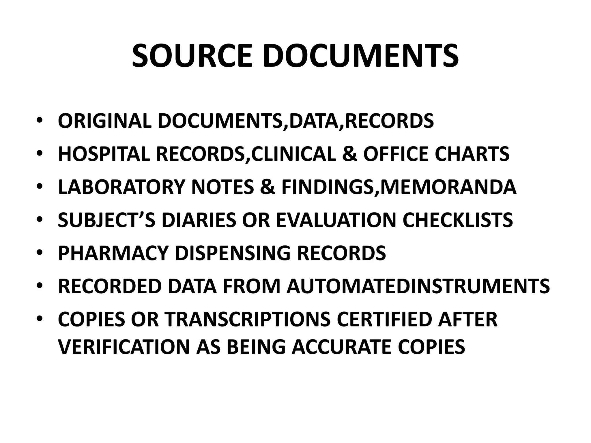 SOURCE DOCUMENTS
• ORIGINAL DOCUMENTS,DATA,RECORDS
• HOSPITAL RECORDS,CLINICAL & OFFICE CHARTS
• LABORATORY NOTES & FINDINGS,MEMORANDA
• SUBJECT’S DIARIES OR EVALUATION CHECKLISTS
• PHARMACY DISPENSING RECORDS
• RECORDED DATA FROM AUTOMATEDINSTRUMENTS
• COPIES OR TRANSCRIPTIONS CERTIFIED AFTER
VERIFICATION AS BEING ACCURATE COPIES
 